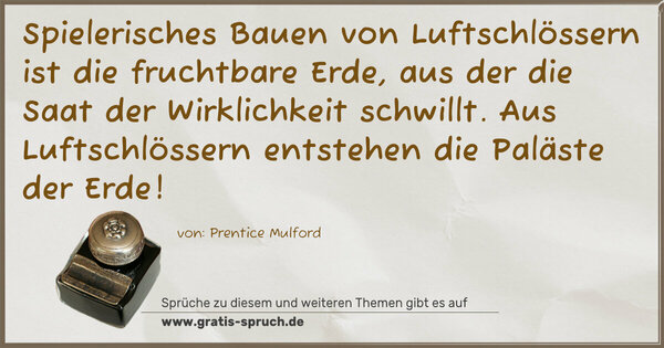 Spruch Visualisierung: Spielerisches Bauen von Luftschlössern
ist die fruchtbare Erde,
aus der die Saat der Wirklichkeit schwillt.
Aus Luftschlössern entstehen die Paläste der Erde!