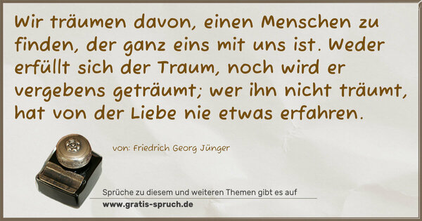 Spruch Visualisierung: Wir träumen davon, einen Menschen zu finden,
der ganz eins mit uns ist.
Weder erfüllt sich der Traum,
noch wird er vergebens geträumt;
wer ihn nicht träumt, hat von der Liebe
nie etwas erfahren.