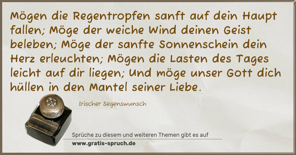 Spruch Visualisierung: Mögen die Regentropfen sanft auf dein Haupt fallen;
Möge der weiche Wind deinen Geist beleben;
Möge der sanfte Sonnenschein dein Herz erleuchten;
Mögen die Lasten des Tages leicht auf dir liegen;
Und möge unser Gott dich hüllen in den Mantel seiner Liebe.