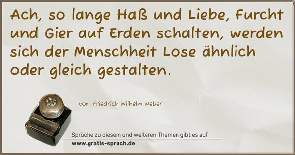 Spruch Visualisierung: Ach, so lange Haß und Liebe,
Furcht und Gier auf Erden schalten,
werden sich der Menschheit Lose
ähnlich oder gleich gestalten.