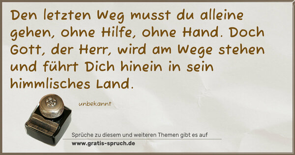 Spruch Visualisierung: Den letzten Weg musst du alleine gehen,
ohne Hilfe, ohne Hand.
Doch Gott, der Herr, wird am Wege stehen
und führt Dich hinein in sein himmlisches Land.