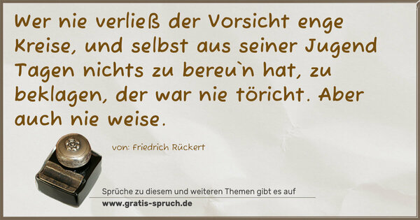 Spruch Visualisierung: Wer nie verließ der Vorsicht enge Kreise,
und selbst aus seiner Jugend Tagen nichts zu bereu`n hat,
zu beklagen, der war nie töricht.
Aber auch nie weise.