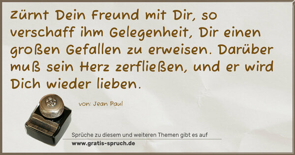 Spruch Visualisierung: Zürnt Dein Freund mit Dir,
so verschaff ihm Gelegenheit,
Dir einen großen Gefallen zu erweisen.
Darüber muß sein Herz zerfließen,
und er wird Dich wieder lieben.