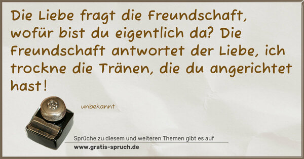 Spruch Visualisierung: Die Liebe fragt die Freundschaft,
wofür bist du eigentlich da?
Die Freundschaft antwortet der Liebe,
ich trockne die Tränen,
die du angerichtet hast!