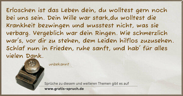 Spruch Visualisierung: Erloschen ist das Leben dein, du wolltest gern noch bei uns sein. Dein Wille war stark,du wolltest die Krankheit bezwingen
und wusstest nicht, was sie verbarg.
Vergeblich war dein Ringen.
Wie schmerzlich war's, vor dir zu stehen, dem Leiden hilflos zuzusehen.
Schlaf nun in Frieden, ruhe sanft, und hab' für alles vielen Dank.