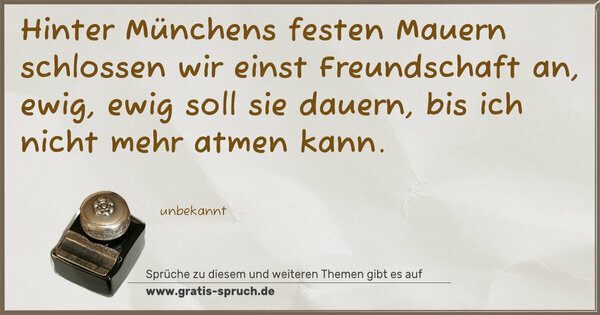 Spruch Visualisierung: Hinter Münchens festen Mauern
schlossen wir einst Freundschaft an,
ewig, ewig soll sie dauern,
bis ich nicht mehr atmen kann.