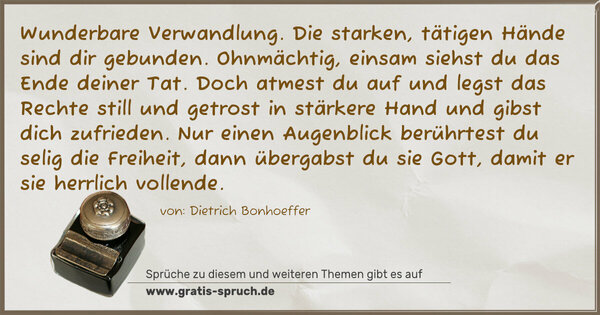 Spruch Visualisierung: Wunderbare Verwandlung.
Die starken, tätigen Hände sind dir gebunden.
Ohnmächtig, einsam siehst du das Ende deiner Tat.
Doch atmest du auf und legst das Rechte
still und getrost in stärkere Hand und gibst dich zufrieden.
Nur einen Augenblick berührtest du selig die Freiheit,
dann übergabst du sie Gott, damit er sie herrlich vollende.