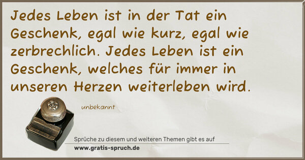 Spruch Visualisierung: Jedes Leben ist in der Tat ein Geschenk,
egal wie kurz, egal wie zerbrechlich.
Jedes Leben ist ein Geschenk,
welches für immer in unseren Herzen weiterleben wird.