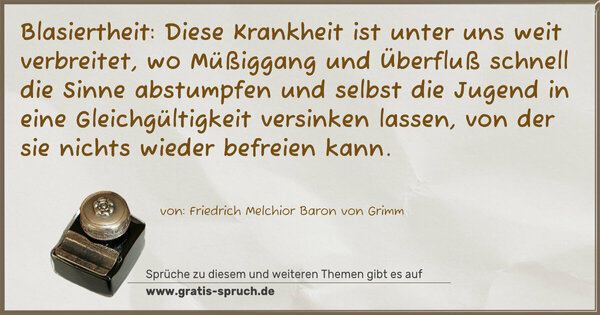 Spruch Visualisierung: Blasiertheit:
Diese Krankheit ist unter uns weit verbreitet, wo Müßiggang und Überfluß schnell die Sinne abstumpfen und selbst die Jugend in eine Gleichgültigkeit versinken lassen, von der sie nichts wieder befreien kann.