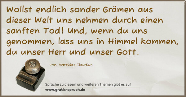 Spruch Visualisierung: Wollst endlich sonder Grämen
aus dieser Welt uns nehmen
durch einen sanften Tod!
Und, wenn du uns genommen,
lass uns in Himmel kommen,
du unser Herr und unser Gott.