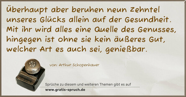 Spruch Visualisierung: Überhaupt aber beruhen neun Zehntel
unseres Glücks allein auf der Gesundheit.
Mit ihr wird alles eine Quelle des Genusses,
hingegen ist ohne sie kein äußeres Gut,
welcher Art es auch sei, genießbar.