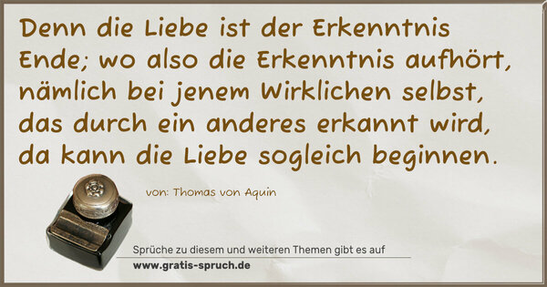 Spruch Visualisierung: Denn die Liebe ist der Erkenntnis Ende;
wo also die Erkenntnis aufhört,
nämlich bei jenem Wirklichen selbst, das durch ein anderes erkannt wird,
da kann die Liebe sogleich beginnen. 