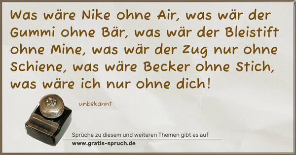 Spruch Visualisierung: Was wäre Nike ohne Air,
was wär der Gummi ohne Bär,
was wär der Bleistift ohne Mine,
was wär der Zug nur ohne Schiene,
was wäre Becker ohne Stich,
was wäre ich nur ohne dich!