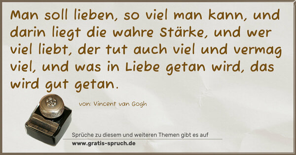 Spruch Visualisierung: Man soll lieben, so viel man kann,
und darin liegt die wahre Stärke,
und wer viel liebt, der tut auch viel und vermag viel,
und was in Liebe getan wird, das wird gut getan.