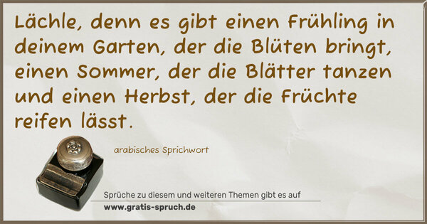 Spruch Visualisierung: Lächle,
denn es gibt einen Frühling in deinem Garten,
der die Blüten bringt,
einen Sommer, der die Blätter tanzen und einen Herbst,
der die Früchte reifen lässt.