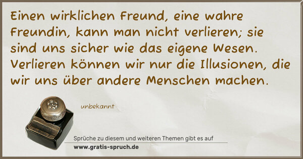 Spruch Visualisierung: Einen wirklichen Freund,
eine wahre Freundin,
kann man nicht verlieren;
sie sind uns sicher
wie das eigene Wesen.
Verlieren können wir
nur die Illusionen,
die wir uns über
andere Menschen machen.