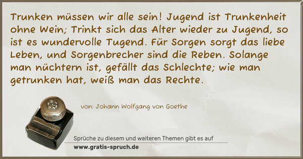 Spruch Visualisierung: Trunken müssen wir alle sein!
Jugend ist Trunkenheit ohne Wein;
Trinkt sich das Alter wieder zu Jugend,
so ist es wundervolle Tugend.
Für Sorgen sorgt das liebe Leben,
und Sorgenbrecher sind die Reben.
Solange man nüchtern ist,
gefällt das Schlechte;
wie man getrunken hat,
weiß man das Rechte. 