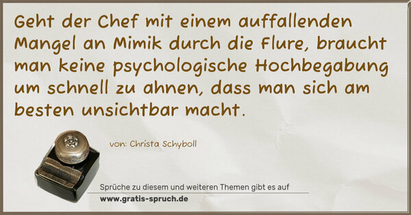 Spruch Visualisierung: Geht der Chef
mit einem auffallenden Mangel an Mimik durch die Flure,
braucht man keine psychologische Hochbegabung
um schnell zu ahnen, dass man sich am besten unsichtbar macht.
