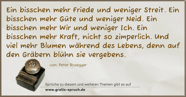 Spruch Visualisierung: Ein bisschen mehr Friede und weniger Streit.
Ein bisschen mehr Güte und weniger Neid.
Ein bisschen mehr Wir und weniger Ich.
Ein bisschen mehr Kraft, nicht so zimperlich.
Und viel mehr Blumen während des Lebens,
denn auf den Gräbern blühn sie vergebens.