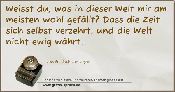 Spruch Visualisierung: Weisst du, was in dieser Welt
mir am meisten wohl gefällt?
Dass die Zeit sich selbst verzehrt,
und die Welt nicht ewig währt.