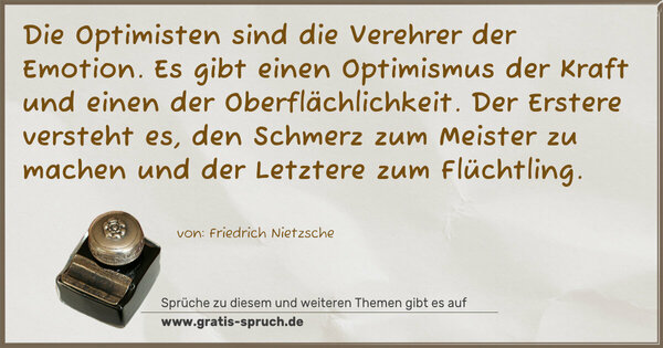 Spruch Visualisierung: Die Optimisten sind die Verehrer der Emotion.
Es gibt einen Optimismus der Kraft
und einen der Oberflächlichkeit.
Der Erstere versteht es, den Schmerz zum Meister zu machen
und der Letztere zum Flüchtling.