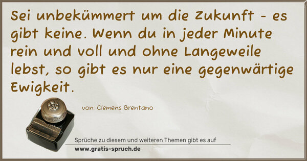 Spruch Visualisierung: Sei unbekümmert um die Zukunft - es gibt keine.
Wenn du in jeder Minute rein und voll und ohne
Langeweile lebst, so gibt es nur eine gegenwärtige
Ewigkeit.