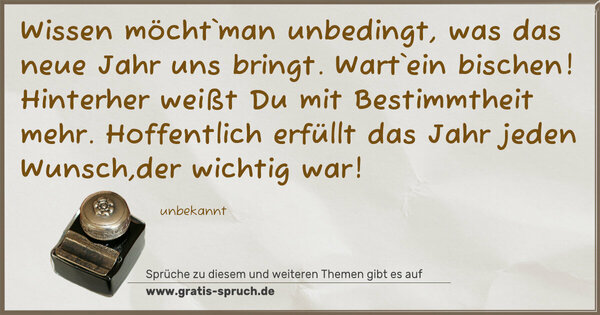 Spruch Visualisierung: Wissen möcht`man unbedingt, was das neue Jahr uns bringt.
Wart`ein bischen! Hinterher weißt Du mit Bestimmtheit mehr.
Hoffentlich erfüllt das Jahr jeden Wunsch,der wichtig war!
