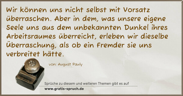 Spruch Visualisierung: Wir können uns nicht selbst mit Vorsatz überraschen.
Aber in dem, was unsere eigene Seele uns aus dem unbekannten Dunkel ihres Arbeitsraumes überreicht, erleben wir dieselbe Überraschung, als ob ein Fremder sie uns verbreitet hätte.