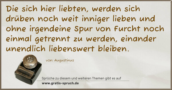 Spruch Visualisierung: Die sich hier liebten,
werden sich drüben noch weit inniger lieben
und ohne irgendeine Spur von Furcht
noch einmal getrennt zu werden,
einander unendlich liebenswert bleiben.