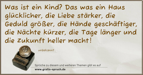 Spruch Visualisierung: Was ist ein Kind?
Das was
ein Haus glücklicher,
die Liebe stärker,
die Geduld größer,
die Hände geschäftiger,
die Nächte kürzer,
die Tage länger und
die Zukunft heller macht!