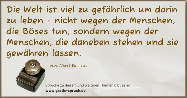 Spruch Visualisierung: Die Welt ist viel zu gefährlich um darin zu leben -
nicht wegen der Menschen, die Böses tun,
sondern wegen der Menschen, die daneben stehen
und sie gewähren lassen.