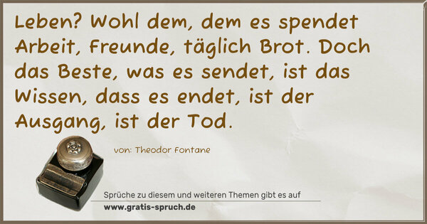 Spruch Visualisierung: Leben? Wohl dem, dem es spendet
Arbeit, Freunde, täglich Brot.
Doch das Beste, was es sendet,
ist das Wissen, dass es endet,
ist der Ausgang, ist der Tod.