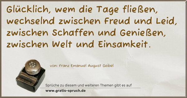 Spruch Visualisierung: Glücklich, wem die Tage fließen,
wechselnd zwischen Freud und Leid,
zwischen Schaffen und Genießen,
zwischen Welt und Einsamkeit.