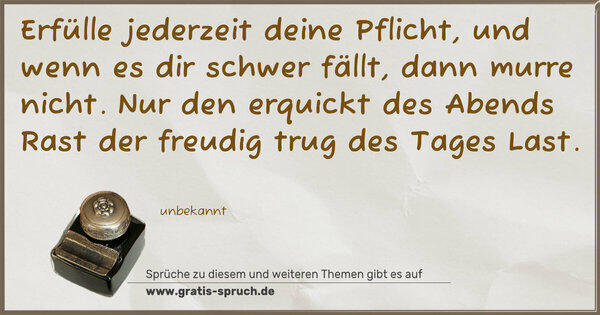 Spruch Visualisierung: Erfülle jederzeit deine Pflicht,
und wenn es dir schwer fällt, dann murre nicht.
Nur den erquickt des Abends Rast
der freudig trug des Tages Last.