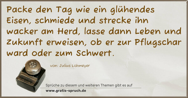 Spruch Visualisierung: Packe den Tag wie ein glühendes Eisen,
schmiede und strecke ihn wacker am Herd,
lasse dann Leben und Zukunft erweisen,
ob er zur Pflugschar ward oder zum Schwert.