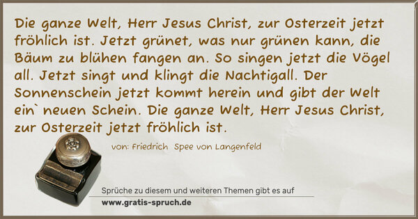 Spruch Visualisierung: Die ganze Welt, Herr Jesus Christ,
zur Osterzeit jetzt fröhlich ist.
Jetzt grünet, was nur grünen kann,
die Bäum zu blühen fangen an.
So singen jetzt die Vögel all.
Jetzt singt und klingt die Nachtigall.
Der Sonnenschein jetzt kommt herein
und gibt der Welt ein` neuen Schein.
Die ganze Welt, Herr Jesus Christ,
zur Osterzeit jetzt fröhlich ist. 