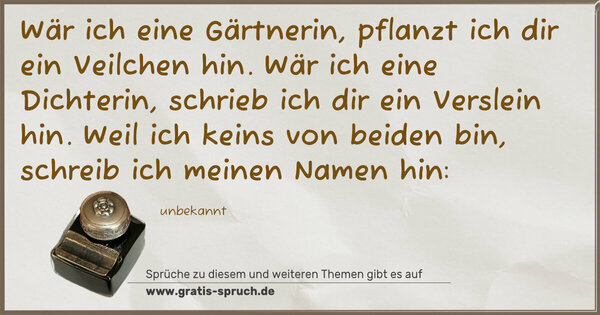 Spruch Visualisierung: Wär ich eine Gärtnerin, pflanzt ich dir ein Veilchen hin.
Wär ich eine Dichterin, schrieb ich dir ein Verslein hin.
Weil ich keins von beiden bin, schreib ich meinen Namen hin: