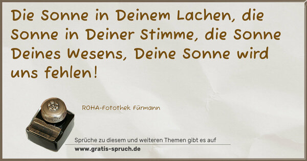 Spruch Visualisierung: Die Sonne in Deinem Lachen,
die Sonne in Deiner Stimme,
die Sonne Deines Wesens,
Deine Sonne wird uns fehlen!