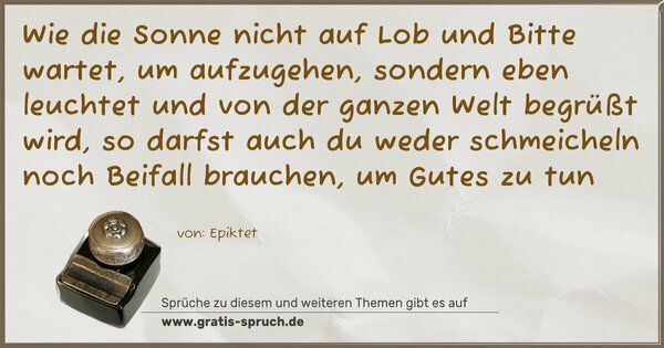 Spruch Visualisierung: Wie die Sonne nicht auf Lob und Bitte wartet, um aufzugehen, sondern eben leuchtet und von der ganzen Welt begrüßt wird,
so darfst auch du weder schmeicheln noch Beifall brauchen,
um Gutes zu tun