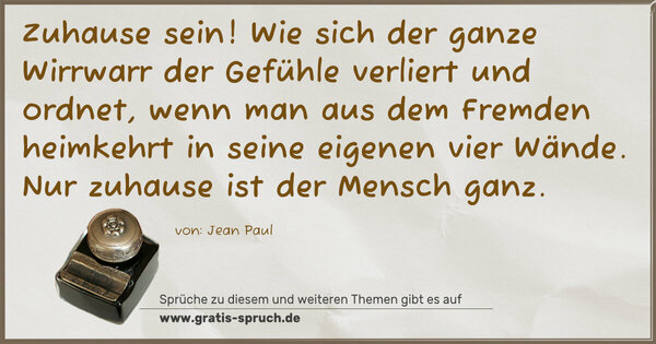 Spruch Visualisierung: Zuhause sein!
Wie sich der ganze Wirrwarr der Gefühle verliert und ordnet,
wenn man aus dem Fremden heimkehrt
in seine eigenen vier Wände.
Nur zuhause ist der Mensch ganz.