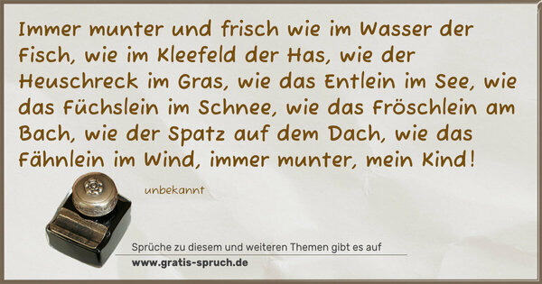 Spruch Visualisierung: Immer munter und frisch wie im Wasser der Fisch,
wie im Kleefeld der Has, wie der Heuschreck im Gras,
wie das Entlein im See, wie das Füchslein im Schnee,
wie das Fröschlein am Bach, wie der Spatz auf dem Dach,
wie das Fähnlein im Wind, immer munter, mein Kind!