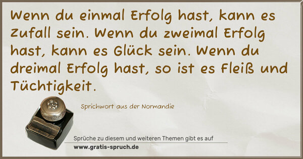 Spruch Visualisierung: Wenn du einmal Erfolg hast, kann es Zufall sein.
Wenn du zweimal Erfolg hast, kann es Glück sein.
Wenn du dreimal Erfolg hast, so ist es Fleiß und Tüchtigkeit.