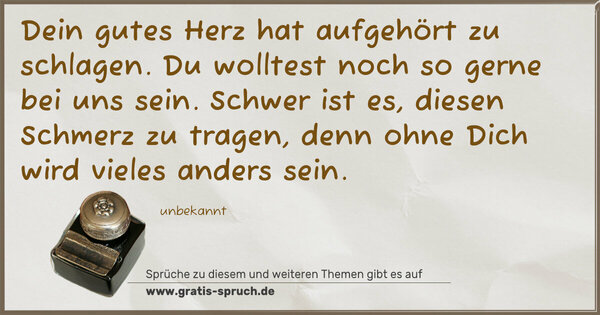 Spruch Visualisierung: Dein gutes Herz hat aufgehört zu schlagen.
Du wolltest noch so gerne bei uns sein.
Schwer ist es, diesen Schmerz zu tragen,
denn ohne Dich wird vieles anders sein.