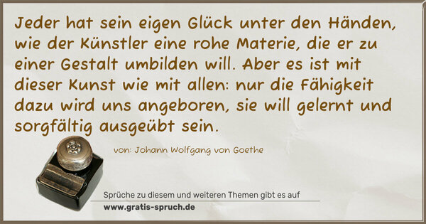 Spruch Visualisierung: Jeder hat sein eigen Glück unter den Händen,
wie der Künstler eine rohe Materie, die er
zu einer Gestalt umbilden will.
Aber es ist mit dieser Kunst wie mit allen:
nur die Fähigkeit dazu wird uns angeboren,
sie will gelernt und sorgfältig ausgeübt sein.