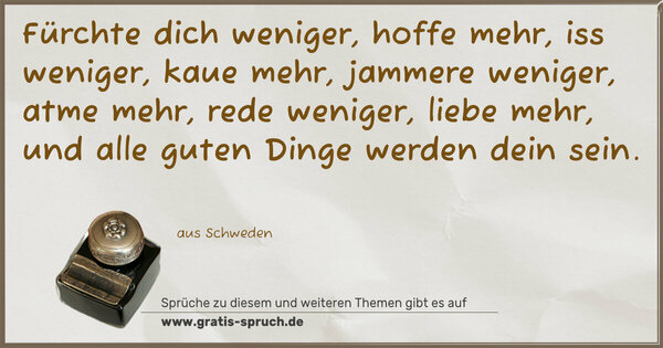 Spruch Visualisierung: Fürchte dich weniger, hoffe mehr,
iss weniger, kaue mehr,
jammere weniger, atme mehr,
rede weniger, liebe mehr,
und alle guten Dinge werden dein sein.