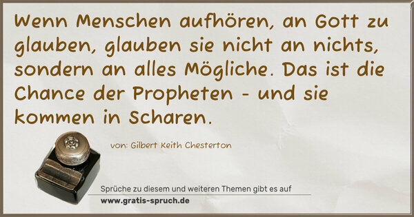 Spruch Visualisierung: Wenn Menschen aufhören, an Gott zu glauben,
glauben sie nicht an nichts, sondern an alles Mögliche.
Das ist die Chance der Propheten - und sie kommen in Scharen. 