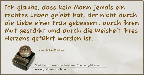 Spruch Visualisierung: Ich glaube,
dass kein Mann jemals ein rechtes Leben gelebt hat,
der nicht durch die Liebe einer Frau gebessert,
durch ihren Mut gestärkt
und durch die Weisheit ihres Herzens geführt worden ist.