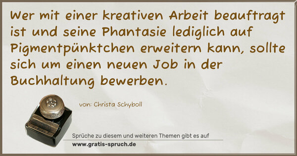 Spruch Visualisierung: Wer mit einer kreativen Arbeit beauftragt ist
und seine Phantasie
lediglich auf Pigmentpünktchen erweitern kann,
sollte sich um einen neuen Job in der Buchhaltung bewerben.
