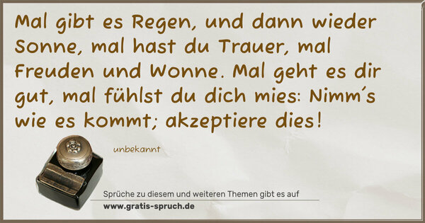 Spruch Visualisierung: Mal gibt es Regen, und dann wieder Sonne,
mal hast du Trauer, mal Freuden und Wonne.
Mal geht es dir gut, mal fühlst du dich mies:
Nimm's wie es kommt; akzeptiere dies!