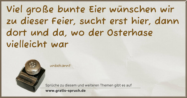 Spruch Visualisierung: Viel große bunte Eier
wünschen wir zu dieser Feier,
sucht erst hier, dann dort und da,
wo der Osterhase vielleicht war
